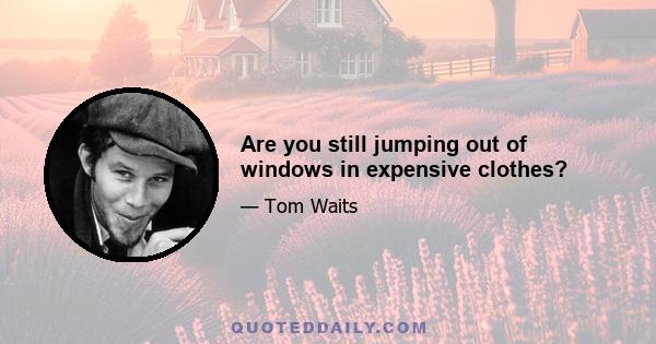 Are you still jumping out of windows in expensive clothes?