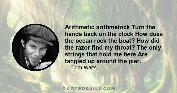 Arithmetic arithmetock Turn the hands back on the clock How does the ocean rock the boat? How did the razor find my throat? The only strings that hold me here Are tangled up around the pier.