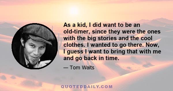 As a kid, I did want to be an old-timer, since they were the ones with the big stories and the cool clothes. I wanted to go there. Now, I guess I want to bring that with me and go back in time.