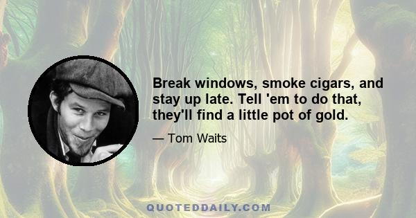 Break windows, smoke cigars, and stay up late. Tell 'em to do that, they'll find a little pot of gold.