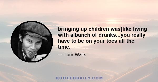 bringing up children was]like living with a bunch of drunks...you really have to be on your toes all the time.