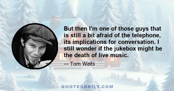 But then I'm one of those guys that is still a bit afraid of the telephone, its implications for conversation. I still wonder if the jukebox might be the death of live music.