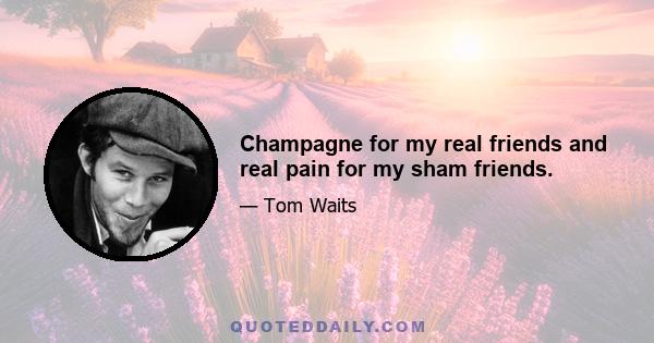 Champagne for my real friends and real pain for my sham friends.