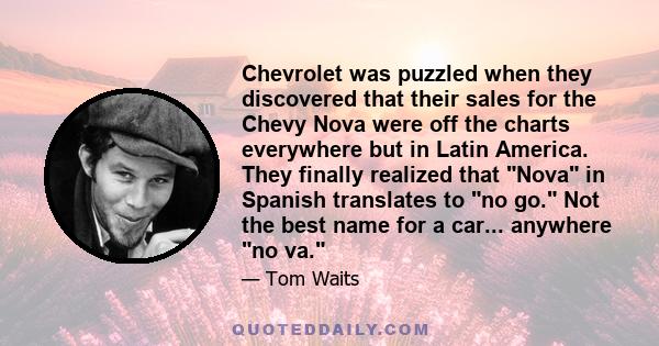 Chevrolet was puzzled when they discovered that their sales for the Chevy Nova were off the charts everywhere but in Latin America. They finally realized that Nova in Spanish translates to no go. Not the best name for a 