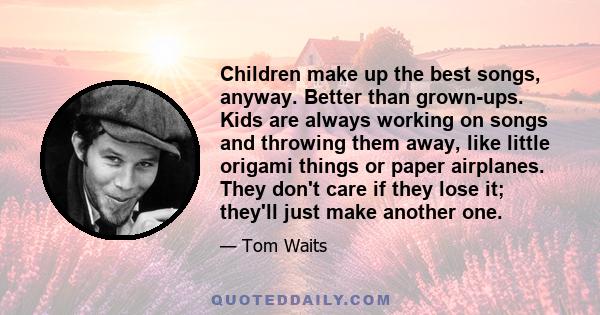 Children make up the best songs, anyway. Better than grown-ups. Kids are always working on songs and throwing them away, like little origami things or paper airplanes. They don't care if they lose it; they'll just make