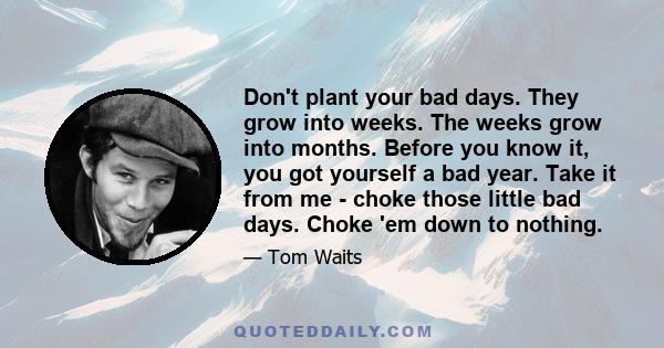 Don't plant your bad days. They grow into weeks. The weeks grow into months. Before you know it, you got yourself a bad year. Take it from me - choke those little bad days. Choke 'em down to nothing.