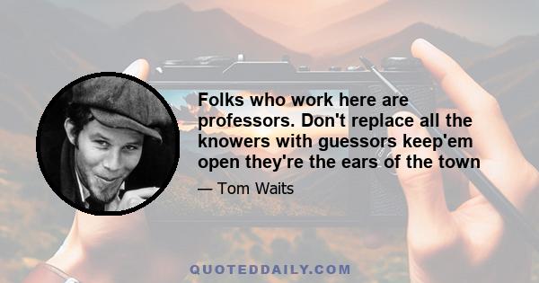 Folks who work here are professors. Don't replace all the knowers with guessors keep'em open they're the ears of the town