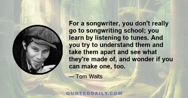 For a songwriter, you don't really go to songwriting school; you learn by listening to tunes. And you try to understand them and take them apart and see what they're made of, and wonder if you can make one, too.