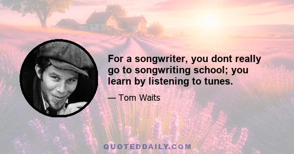 For a songwriter, you dont really go to songwriting school; you learn by listening to tunes.