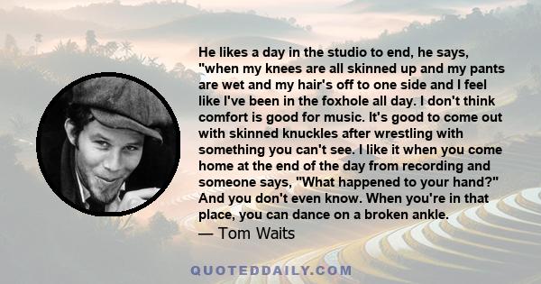 He likes a day in the studio to end, he says, when my knees are all skinned up and my pants are wet and my hair's off to one side and I feel like I've been in the foxhole all day. I don't think comfort is good for