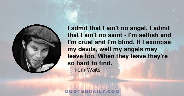 I admit that I ain't no angel, I admit that I ain't no saint - I'm selfish and I'm cruel and I'm blind. If I exorcise my devils, well my angels may leave too. When they leave they're so hard to find.