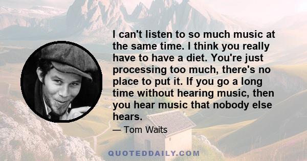 I can't listen to so much music at the same time. I think you really have to have a diet. You're just processing too much, there's no place to put it. If you go a long time without hearing music, then you hear music