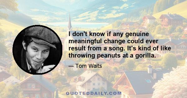 I don't know if any genuine meaningful change could ever result from a song. It's kind of like throwing peanuts at a gorilla.