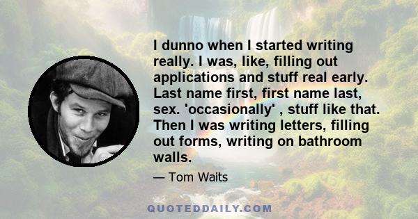 I dunno when I started writing really. I was, like, filling out applications and stuff real early. Last name first, first name last, sex. 'occasionally' , stuff like that. Then I was writing letters, filling out forms,