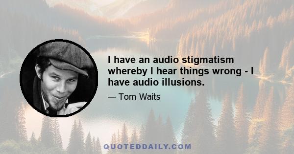 I have an audio stigmatism whereby I hear things wrong - I have audio illusions.