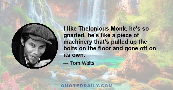 I like Thelonious Monk, he's so gnarled, he's like a piece of machinery that's pulled up the bolts on the floor and gone off on its own.