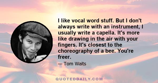 I like vocal word stuff. But I don't always write with an instrument, I usually write a capella. It's more like drawing in the air with your fingers. It's closest to the choreography of a bee. You're freer.