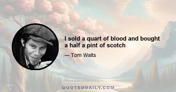 I sold a quart of blood and bought a half a pint of scotch