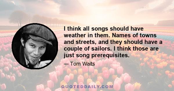 I think all songs should have weather in them. Names of towns and streets, and they should have a couple of sailors. I think those are just song prerequisites.