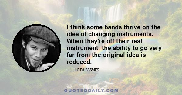 I think some bands thrive on the idea of changing instruments. When they're off their real instrument, the ability to go very far from the original idea is reduced.