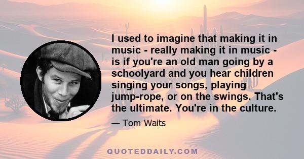 I used to imagine that making it in music - really making it in music - is if you're an old man going by a schoolyard and you hear children singing your songs, playing jump-rope, or on the swings. That's the ultimate.