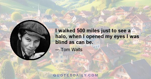 I walked 500 miles just to see a halo, when I opened my eyes I was blind as can be.