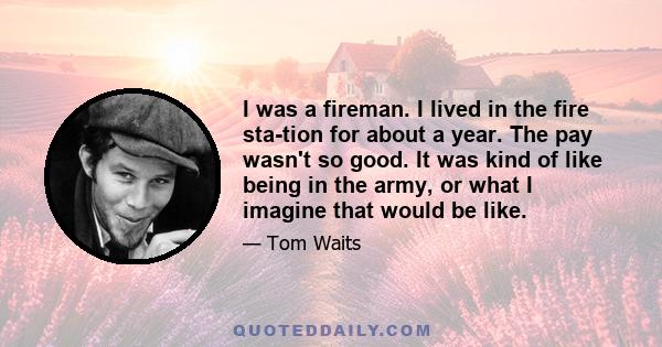 I was a fireman. I lived in the fire sta­tion for about a year. The pay wasn't so good. It was kind of like being in the army, or what I imagine that would be like.