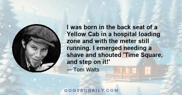 I was born in the back seat of a Yellow Cab in a hospital loading zone and with the meter still running. I emerged needing a shave and shouted 'Time Square, and step on it!'