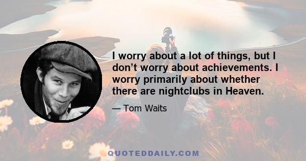 I worry about a lot of things, but I don’t worry about achievements. I worry primarily about whether there are nightclubs in Heaven.