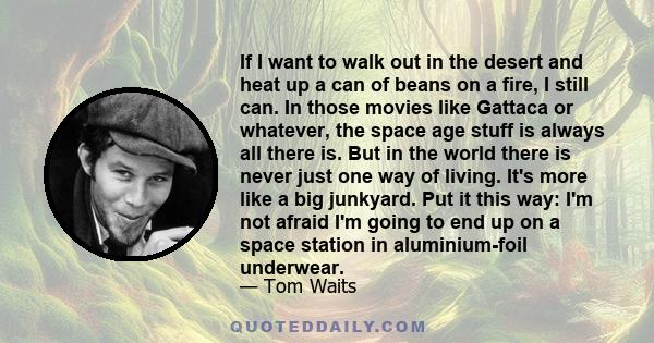 If I want to walk out in the desert and heat up a can of beans on a fire, I still can. In those movies like Gattaca or whatever, the space age stuff is always all there is. But in the world there is never just one way