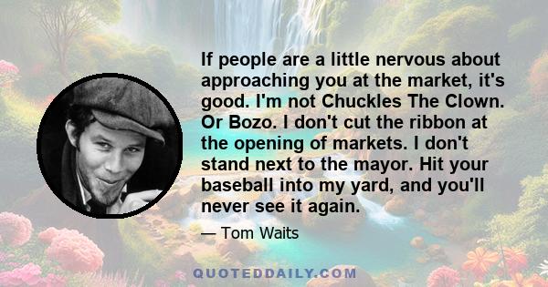 If people are a little nervous about approaching you at the market, it's good. I'm not Chuckles The Clown. Or Bozo. I don't cut the ribbon at the opening of markets. I don't stand next to the mayor. Hit your baseball