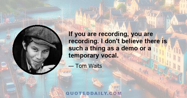 If you are recording, you are recording. I don't believe there is such a thing as a demo or a temporary vocal. The drama around even sitting in the car and singing into a tape recorder that's as big as your hand -