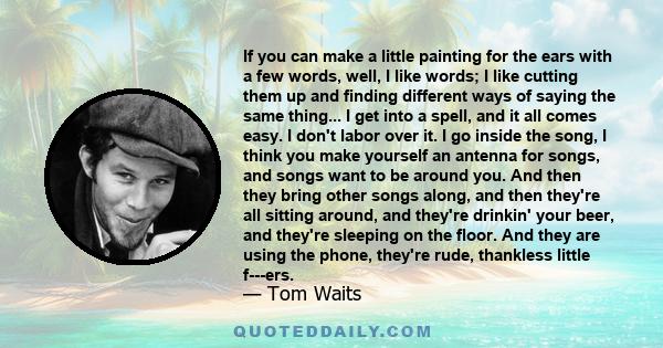 If you can make a little painting for the ears with a few words, well, I like words; I like cutting them up and finding different ways of saying the same thing... I get into a spell, and it all comes easy. I don't labor 