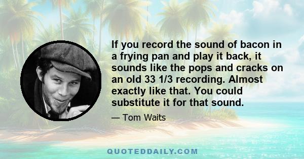 If you record the sound of bacon in a frying pan and play it back, it sounds like the pops and cracks on an old 33 1/3 recording. Almost exactly like that. You could substitute it for that sound.