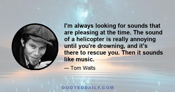 I'm always looking for sounds that are pleasing at the time. The sound of a helicopter is really annoying until you're drowning, and it's there to rescue you. Then it sounds like music.