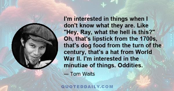 I'm interested in things when I don't know what they are. Like Hey, Ray, what the hell is this? Oh, that's lipstick from the 1700s, that's dog food from the turn of the century, that's a hat from World War II. I'm