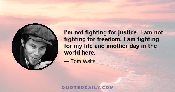 I'm not fighting for justice. I am not fighting for freedom. I am fighting for my life and another day in the world here.