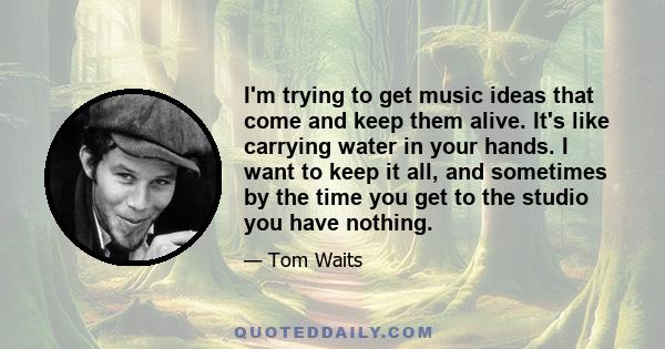 I'm trying to get music ideas that come and keep them alive. It's like carrying water in your hands. I want to keep it all, and sometimes by the time you get to the studio you have nothing.