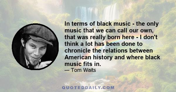 In terms of black music - the only music that we can call our own, that was really born here - I don't think a lot has been done to chronicle the relations between American history and where black music fits in.