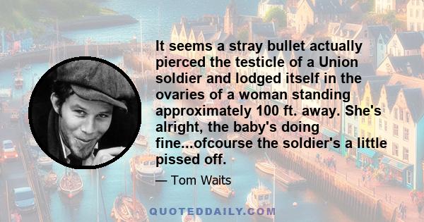 It seems a stray bullet actually pierced the testicle of a Union soldier and lodged itself in the ovaries of a woman standing approximately 100 ft. away. She's alright, the baby's doing fine...ofcourse the soldier's a