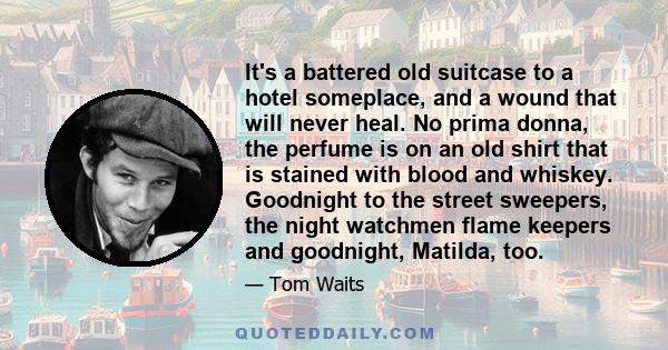 It's a battered old suitcase to a hotel someplace, and a wound that will never heal. No prima donna, the perfume is on an old shirt that is stained with blood and whiskey. Goodnight to the street sweepers, the night