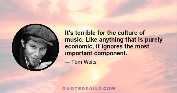 It's terrible for the culture of music. Like anything that is purely economic, it ignores the most important component.