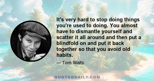 It's very hard to stop doing things you're used to doing. You almost have to dismantle yourself and scatter it all around and then put a blindfold on and put it back together so that you avoid old habits.