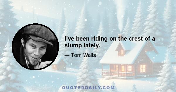 I've been riding on the crest of a slump lately.