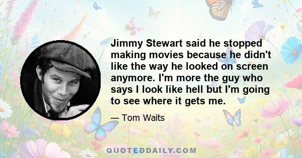 Jimmy Stewart said he stopped making movies because he didn't like the way he looked on screen anymore. I'm more the guy who says I look like hell but I'm going to see where it gets me.