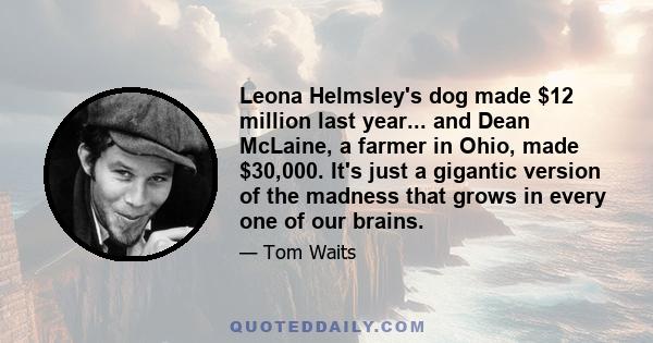 Leona Helmsley's dog made $12 million last year... and Dean McLaine, a farmer in Ohio, made $30,000. It's just a gigantic version of the madness that grows in every one of our brains.