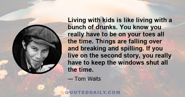 Living with kids is like living with a bunch of drunks. You know you really have to be on your toes all the time. Things are falling over and breaking and spilling. If you live on the second story, you really have to