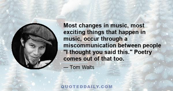 Most changes in music, most exciting things that happen in music, occur through a miscommunication between people I thought you said this. Poetry comes out of that too.