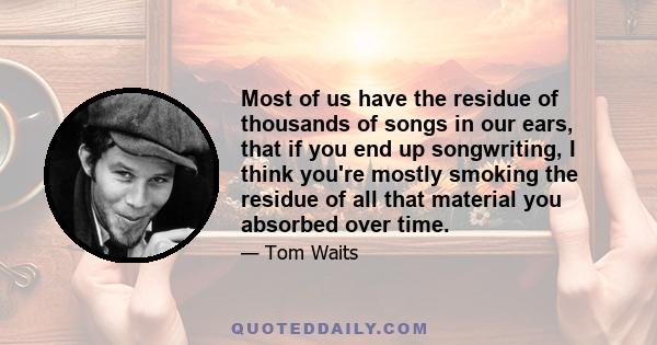 Most of us have the residue of thousands of songs in our ears, that if you end up songwriting, I think you're mostly smoking the residue of all that material you absorbed over time.