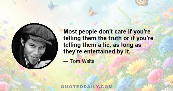 Most people don't care if you're telling them the truth or if you're telling them a lie, as long as they're entertained by it.